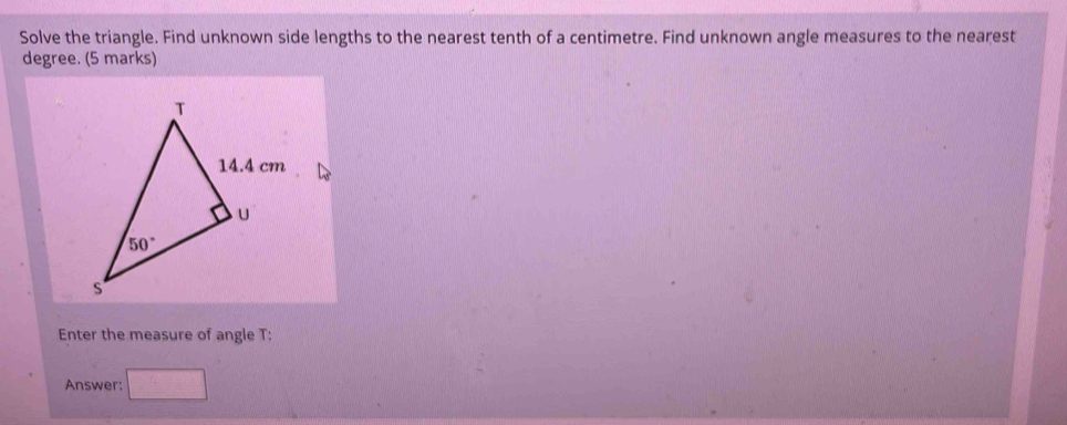 Solve the triangle. Find unknown side lengths to the nearest tenth of a centimetre. Find unknown angle measures to the nearest
degree. (5 marks)
Enter the measure of angle T:
Answer: □