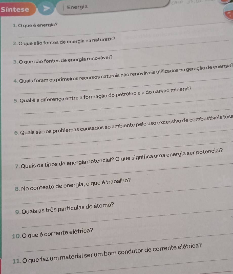 Síntese Energia CAsA 
_ 
1. O que é energia? 
2. O que são fontes de energia na natureza? 
3. O que são fontes de energia renovável? 
_ 
4. Quais foram os primeiros recursos naturais não renováveis utilizados na geração de energia? 
_ 
5. Qual é a diferença entre a formação do petróleo e a do carvão mineral? 
_ 
_ 
6. Quais são os problemas causados ao ambiente pelo uso excessivo de combustíveis fóss 
_ 
_ 
7. Quais os tipos de energia potencial? O que significa uma energia ser potencial? 
8. No contexto de energia, o que é trabalho? 
9. Quais as três partículas do átomo? 
10.O que é corrente elétrica? 
_ 
11. O que faz um material ser um bom condutor de corrente elétrica? 
_