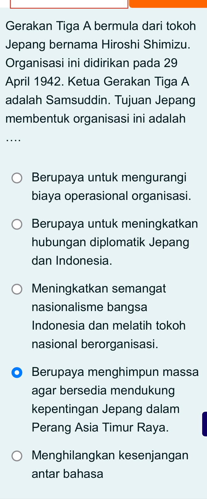 Gerakan Tiga A bermula dari tokoh
Jepang bernama Hiroshi Shimizu.
Organisasi ini didirikan pada 29
April 1942. Ketua Gerakan Tiga A
adalah Samsuddin. Tujuan Jepang
membentuk organisasi ini adalah
....
Berupaya untuk mengurangi
biaya operasional organisasi.
Berupaya untuk meningkatkan
hubungan diplomatik Jepang
dan Indonesia.
Meningkatkan semangat
nasionalisme bangsa
Indonesia dan melatih tokoh
nasional berorganisasi.
Berupaya menghimpun massa
agar bersedia mendukung
kepentingan Jepang dalam
Perang Asia Timur Raya.
Menghilangkan kesenjangan
antar bahasa