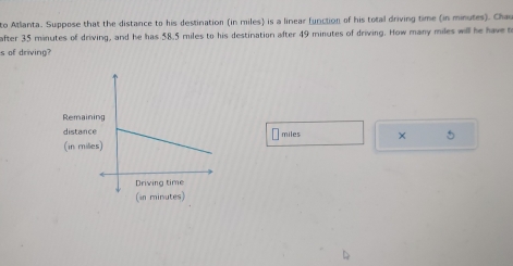 to Atlanta. Suppose that the distance to his destination (in miles) is a linear (unction of his total driving time (in minutes). Chau 
after 35 minutes of driving, and he has 58.5 miles to his destination after 49 minutes of driving. How many miles will he have to 
s of driving? 
Remai 
distanmiles × 5
(in mi
(in minutes)