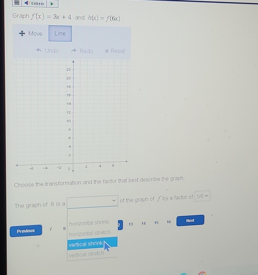 Listen
Graph f(x)=3x+4 and h(x)=f(6x). 
Move Line
Undo Redo × Reset
Choose the transformation and the factor that best describe the graph.
The graph of h is a of the graph of ƒ by a factor of 1/6
horizontal shrink
Previous 7 8 2 13 14 15 16 Next
horizontal stretch
vertical shrink
vertical stretch