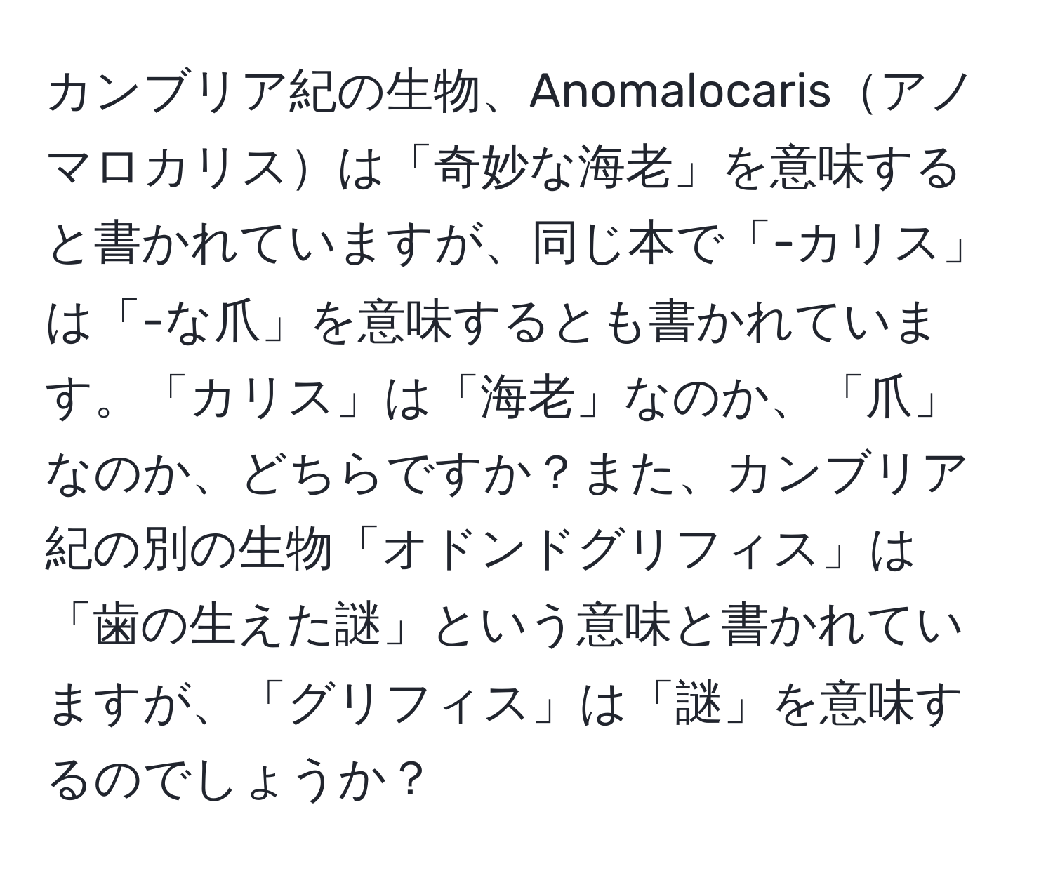 カンブリア紀の生物、Anomalocarisアノマロカリスは「奇妙な海老」を意味すると書かれていますが、同じ本で「-カリス」は「-な爪」を意味するとも書かれています。「カリス」は「海老」なのか、「爪」なのか、どちらですか？また、カンブリア紀の別の生物「オドンドグリフィス」は「歯の生えた謎」という意味と書かれていますが、「グリフィス」は「謎」を意味するのでしょうか？