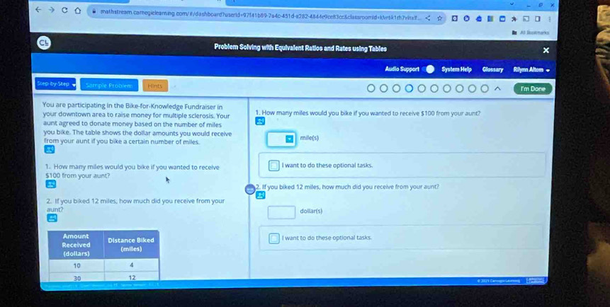 mathstream.carnegielearing.com/@/dashboard7usertd=97f41b89-7a4c-451d-a282-4844e9ce83cc&classroomid=kvr6k1rh7vihaf... 
Ad Rspinan 
Problem Solving with Equivalent Ratios and Rates using Tables × 
Audio Support System Help Glossary Rilynn Altom « 
Step-by-Step Sample Problem Hints I'm Done 
You are participating in the Bike-for-Knowledge Fundraiser in 
your downtown area to raise money for multiple sclerosis. Your 1. How many miles would you bike if you wanted to receive $100 from your aunt? 
aunt agreed to donate money based on the number of miles
you bike. The table shows the dollar amounts you would receive mille(s) 
from your aunt if you bike a certain number of miles. 
1. How many miles would you bike if you wanted to receive I want to do these optional tasks.
$100 from your aunt? 
2. If you biked 12 miles, how much did you receive from your aunt? 
2. If you biked 12 miles, how much did you receive from your 
aunt? doliar(s) 
I want to do these optional tasks.