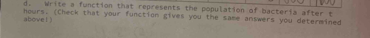 Write a function that represents the population of bacteria after t
hours. (Check that your function gives you the same answers you determined 
above !)