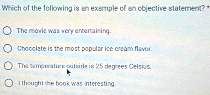 Which of the following is an example of an objective statement? *
The movie was very entertaining.
Chocolate is the most popular ice cream flavor.
The temperature outside is 25 degrees Celsius.
I thought the book was interesting.