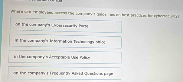 Where can employees access the company's guidelines on best practices for cybersecurity?
on the company's Cybersecurity Portal
in the company's Information Technology office
in the company's Acceptable Use Policy
on the company's Frequently Asked Questions page