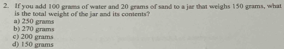 If you add 100 grams of water and 20 grams of sand to a jar that weighs 150 grams, what
is the total weight of the jar and its contents?
a) 250 grams
b) 270 grams
c) 200 grams
d) 150 grams