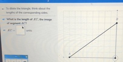 To dilate the triangle, think about the 
lengths of the corresponding sides 
What is the length of A'C , the image 
of segment AC?
AC=□ units