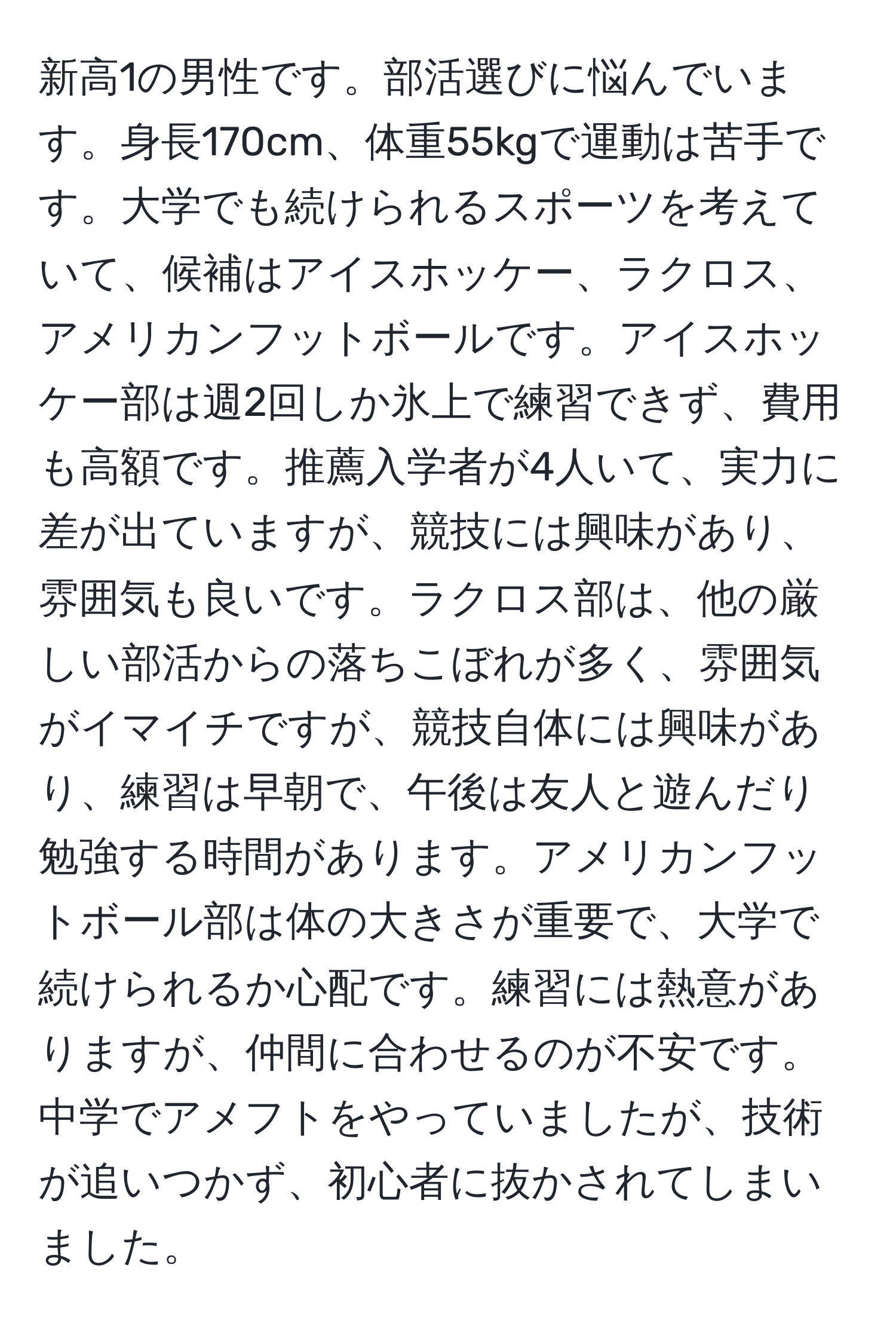 新高1の男性です。部活選びに悩んでいます。身長170cm、体重55kgで運動は苦手です。大学でも続けられるスポーツを考えていて、候補はアイスホッケー、ラクロス、アメリカンフットボールです。アイスホッケー部は週2回しか氷上で練習できず、費用も高額です。推薦入学者が4人いて、実力に差が出ていますが、競技には興味があり、雰囲気も良いです。ラクロス部は、他の厳しい部活からの落ちこぼれが多く、雰囲気がイマイチですが、競技自体には興味があり、練習は早朝で、午後は友人と遊んだり勉強する時間があります。アメリカンフットボール部は体の大きさが重要で、大学で続けられるか心配です。練習には熱意がありますが、仲間に合わせるのが不安です。中学でアメフトをやっていましたが、技術が追いつかず、初心者に抜かされてしまいました。