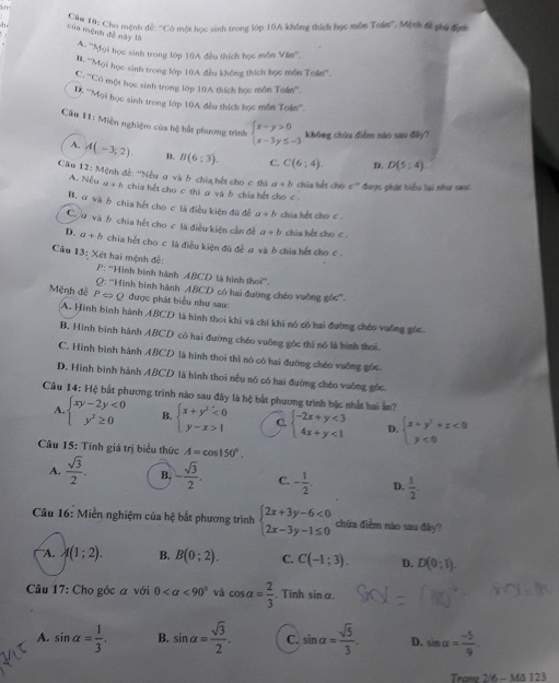 Cảm 10: Cho mệnh đề: ''Có một học sinh trong lớp 10A không thích học môn Toán''. Mệnh đề giu đanc
h Cùa mệnh đề này là
A. ''Mọi học sinh trong lớp 10A đều thích học môn Văni'''
H. '''Mọi học sinh trong lớp 10A đều không thích học môn Toin'''.
C. '''Có một học sinh trong lớp 10A thích học môn Toán'''.
D. '''Mọi học sinh trong lớp 10A đều thích học môn To4n°.
Câu 11: Miền nghiệm của bộ bắt phương trình beginarrayl x-y>0 x-3y≤ -3endarray. không chứa điểm nào sau đây?
A. A(-3,2). B. B(6:3). C. C(6:4). D. D(5:4)
Câu 12: Mệnh đề: ''Nều ơ và b chia hết cho c thì a+b chia hết cho c° được phát biểu lại như saa:
A. Nếu a+b chia hết cho c thi a và b chia hết cho c .
B. ơ và ở chia hết cho c là điều kiện đù đề a+b chia hết cho c .
Chơ và b chia hết cho c là điều kiện cần đề a+b chia hết cho c.
D. a+b chia hết cho c là điều kiện đú đề ơ và ở chia hết cho c .
âu 13: Xét hai mệnh đề:
P: ''Hình bình hánh ABCD là hình thol°.
Mệnh đề PLeftrightarrow Q Q: ''Hình bình hành ABCD có hai đường chéo vuông góc''.
được phát biểu như sau:
A. Hình bình hành ABCD là hình thoi khi và chỉ khi nó có hai đường chéo vuỡng gốc
B. Hình bình hành ABCD có hai đường chéo vuông góc thì nó là hình thoi.
C. Hình bình hành ABCD là hình thoi thì nó có hai đường chéo vuống góc.
D. Hình bình hành ABCD là hình thoi nều nó có hai đường chéo vuỡng gốc
Câu 14: Hệ bắt phương trình nào sau đây là hệ bắt phương trình bậc nhất hai ẫn?
A. beginarrayl xy-2y<0 y^2≥ 0endarray. B. beginarrayl x+y^2<0 y-x>1endarray. C. beginarrayl -2x+y<3 4x+y<1endarray. D. beginarrayl x+y^2+z<0 y<0endarray.
Câu 15: Tính giá trị biểu thức A=cos 150°.
A.  sqrt(3)/2 . B. - sqrt(3)/2 . C. - 1/2 . D.  1/2 .
Câu 16: Miền nghiệm của hệ bắt phương trình beginarrayl 2x+3y-6<0 2x-3y-1≤ 0endarray. chứa điểm nào sau đây?
A. A(1;2). B. B(0;2). C. C(-1;3). D. D(0;1).
Câu 17: Cho góc á với 0 <90° và cos alpha = 2/3  , Tinh sinα.
A. sin alpha = 1/3 . B. sin alpha = sqrt(3)/2 . C. sin alpha = sqrt(5)/3 . D. sin alpha = (-5)/9 
Trang 2/6 - Mã 123