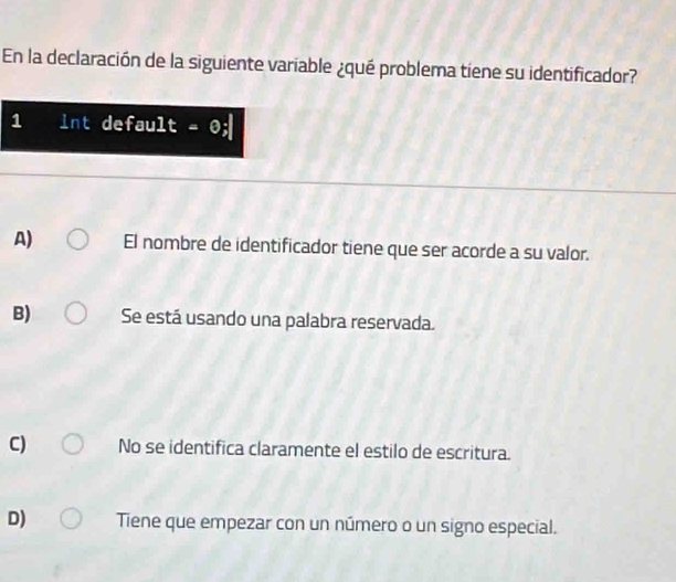 En la declaración de la siguiente variable ¿qué problema tiene su identificador?
1 int default - 0;
A) El nombre de identificador tiene que ser acorde a su valor.
B) Se está usando una palabra reservada.
C) No se identifica claramente el estilo de escritura.
D) Tiene que empezar con un número o un signo especial.