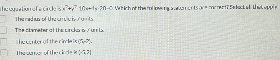 The equation of a circle is x^2+y^2-10x+4y-20=0. Which of the following statements are correct? Select all that apply.
The radius of the circle is 7 units.
The diameter of the circles is 7 units.
The center of the circle is (5,-2).
The center of the circle is (-5,2)