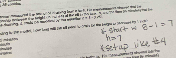 cookies 
anner measured the rate of oil draining from a tank. His measurements showed that the 
onship between the height (in inches) of the oil in the tank, h, and the time (in minutes) that the 
s draining, t, could be modeled by the equation h=8-0.25t. 
ding to the model, how long will the oil need to drain for the height to decrease by 1 inch?
5 minutes
ínute 
inutes 
inutes 
hathtub. His measurements showed that the 
h im e in min utes)