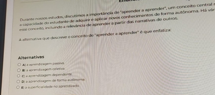 Durante nossos estudos, discutimos a importância de "aprender a aprender", um conceito central r
a capacidade do estudante de adquirir e aplicar novos conhecimentos de forma autônoma. Há vár
esse conceito, incluindo a relevância de aprender a partir das narrativas de outros.
A alternativa que descreve o conceito de "aprender a aprender" é que enfatiza:
Alternativas
A) a aprendizagem passiva.
B) a aprendizagem coletiva
C) a aprendizagem dependente.
D) a aprendizagem de forma autônoma.
E) a superficialidade no aprendizado