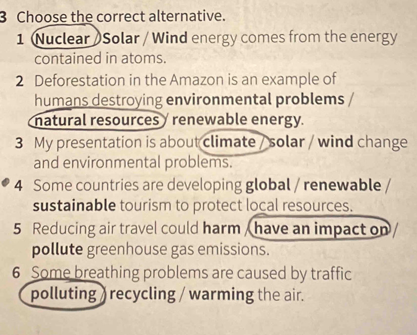 Choose the correct alternative. 
1 Nuclear)Solar / Wind energy comes from the energy 
contained in atoms. 
2 Deforestation in the Amazon is an example of 
humans destroying environmental problems 
natural resources / renewable energy. 
3 My presentation is about climate / solar / wind change 
and environmental problems. 
4 Some countries are developing global / renewable 
sustainable tourism to protect local resources. 
5 Reducing air travel could harm / have an impact on 
pollute greenhouse gas emissions. 
6 Some breathing problems are caused by traffic 
polluting ) recycling / warming the air.