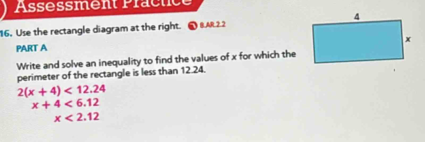 Assessment Präctice 
16. Use the rectangle diagram at the right. 8 AR 2 2 
PART A 
Write and solve an inequality to find the values of x for which the 
perimeter of the rectangle is less than 12.24.
2(x+4)<12.24
x+4<6.12
x<2.12