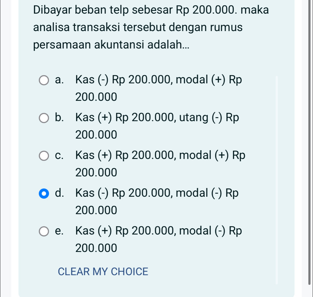 Dibayar beban telp sebesar Rp 200.000. maka
analisa transaksi tersebut dengan rumus
persamaan akuntansi adalah...
a. Kas (-) Rp 200.000, modal (+) Rp
200.000
b. Kas (+) Rp 200.000, utang (-) Rp
200.000
c. Kas (+) Rp 200.000, modal (+) Rp
200.000
d. Kas (-) Rp 200.000, modal (-) Rp
200.000
e. Kas (+) Rp 200.000, modal (-) Rp
200.000
CLEAR MY CHOICE