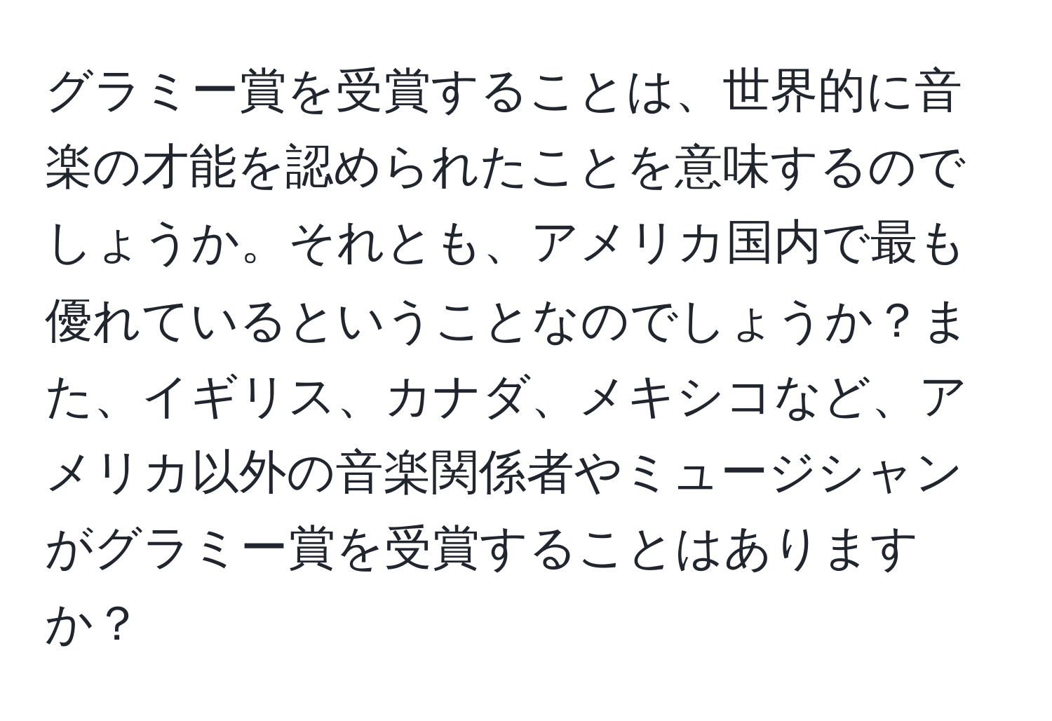 グラミー賞を受賞することは、世界的に音楽の才能を認められたことを意味するのでしょうか。それとも、アメリカ国内で最も優れているということなのでしょうか？また、イギリス、カナダ、メキシコなど、アメリカ以外の音楽関係者やミュージシャンがグラミー賞を受賞することはありますか？