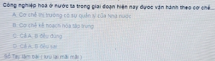 Công nghiệp hoá ở nước ta trong giai đoạn hiện nay đựớc vận hành theo cơ chế...
A. Cơ chế thị trưởng có sự quản Ný của Nhà nước
B. Cơ chế kể hoạch hóa tập trung
C. Cả A. B đều đúng
D. Cề A, B đều sai
Số Tay làm bài ( lưu lai mãi mãi )