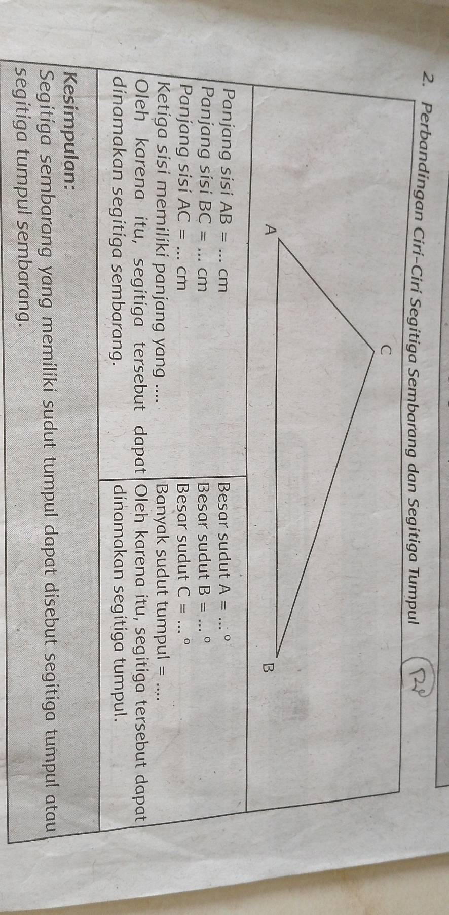 Perbandingan Ciri-Ciri Segitiga Sembarang dan Segitiga Tumpul 
Panjang sisi AB= _ cm Besar sudut A= _ 
Panjang sisi BC= _ cm Besar sudut B= _。 
Panjang sisi AC= _ cm Besar sudut C= _ 
Ketiga sisi memiliki panjang yang .... Banyak sudut tumpul = .... 
Oleh karena itu, segitiga tersebut dapat Oleh karena itu, segitiga tersebut dapat 
dinamakan segitiga sembarang. dinamakan segitiga tumpul. 
Kesimpulan: 
Segitiga sembarang yang memiliki sudut tumpul dapat disebut segitiga tumpul atau 
segitiga tumpul sembarang.