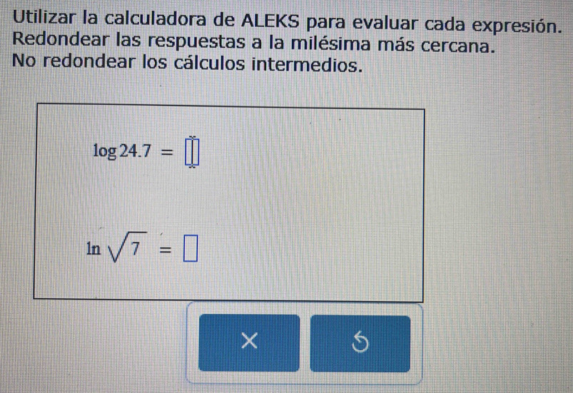 Utilizar la calculadora de ALEKS para evaluar cada expresión. 
Redondear las respuestas a la milésima más cercana. 
No redondear los cálculos intermedios.
log 24.7=□
ln sqrt(7)=□
×