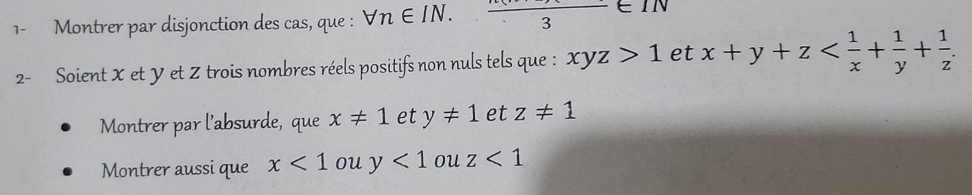 1- Montrer par disjonction des cas, que : forall n∈ IN.frac 3∈ IN
2- Soient X et Y et Z trois nombres réels positifs non nuls tels que : xyz>1 et x+y+z . 
Montrer par l’absurde, que x!= 1 et y!= 1 et z!= 1
Montrer aussi que x<1</tex> ou y<1</tex> ou z<1</tex>