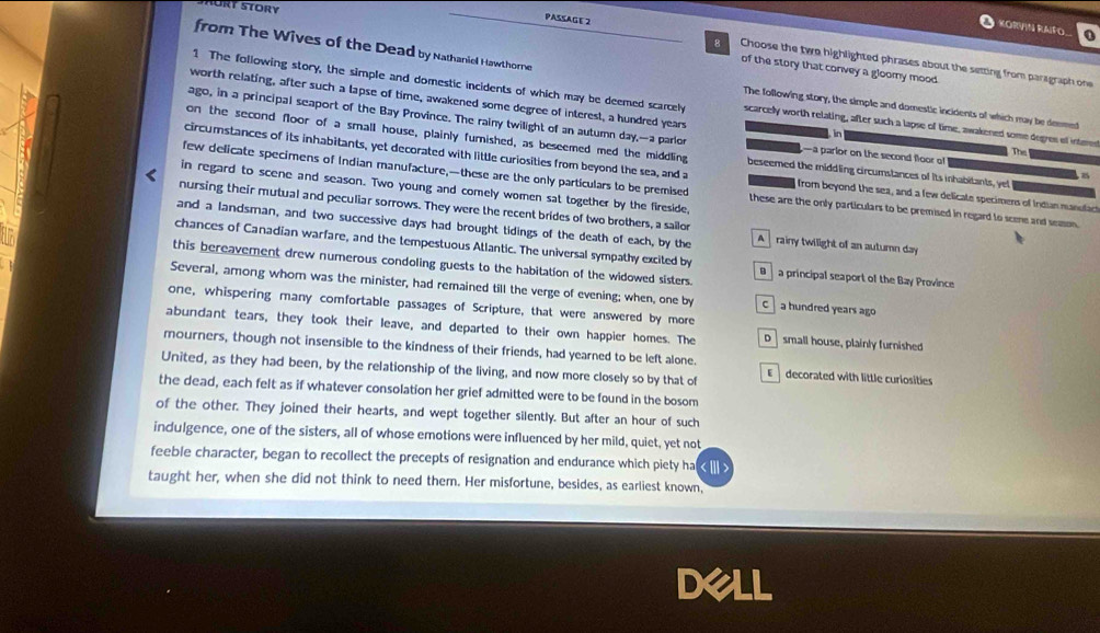 KORVIN RAIFO
from The Wives of the Dead by Nathaniel Hawthorne
PASSAGE 2 g Choose the two highlighted phrases about the setting from paragraph one
of the story that convey a gloomy mood.
worth relating, after such a lapse of time, awakened some degree of interest, a hundred years
1 The following story, the simple and domestic incidents of which may be deemed scarcely scarcelly worth relating, after such a lapse of time, awakened some degres of intmed
The following story, the simple and domestic incidents of which may be deemed
ago, in a principal seaport of the Bay Province. The rainy twilight of an autumn day,—a parlo —a parlor on the second floor of
 
on the second floor of a small house, plainly furnished, as beseemed med the middling beseemed the middling circumstances of Its inhabitants, yel
The
circumstances of its inhabitants, yet decorated with little curiosities from beyond the sea, and a  from beyond the sea, and a few delicate specimens of Indian manulact
few delicate specimens of Indian manufacture,—these are the only particulars to be premised these are the only particulars to be premised in regard to scee and season.
in regard to scene and season. Two young and comely women sat together by the fireside,
nursing their mutual and peculiar sorrows. They were the recent brides of two brothers, a sailor
and a landsman, and two successive days had brought tidings of the death of each, by the A rainy twilight of an autumn day
chances of Canadian warfare, and the tempestuous Atlantic. The universal sympathy excited by B  a principal seaport of the Bay Province
this bereavement drew numerous condoling guests to the habitation of the widowed sisters.
Several, among whom was the minister, had remained till the verge of evening; when, one by C  a hundred years ago
one, whispering many comfortable passages of Scripture, that were answered by more
abundant tears, they took their leave, and departed to their own happier homes. The D small house, plainly furnished
mourners, though not insensible to the kindness of their friends, had yearned to be left alone.
United, as they had been, by the relationship of the living, and now more closely so by that of E  decorated with little curiosities
the dead, each felt as if whatever consolation her grief admitted were to be found in the bosom
of the other. They joined their hearts, and wept together silently. But after an hour of such
indulgence, one of the sisters, all of whose emotions were influenced by her mild, quiet, yet not
feeble character, began to recollect the precepts of resignation and endurance which piety ha
taught her, when she did not think to need them. Her misfortune, besides, as earliest known,
DeLL