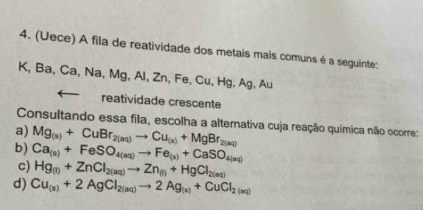 (Uece) A fila de reatividade dos metais mais comuns é a seguinte:
K, Ba, Ca, Na, Mg, Al, Zn, Fe, Cu, Hg, Ag, Au
reatividade crescente
Consultando essa fila, escolha a alternativa cuja reação química não ocorre:
a) Mg_(s)+CuBr_2(aq)to Cu_(s)+MgBr_2(aq)
b) Ca_(s)+FeSO_4(aq)to Fe_(s)+CaSO_4(aq)
c) Hg_(1)+ZnCl_2(aq)to Zn_(1)+HgCl_2(aq)
d) Cu_(s)+2AgCl_2(aq)to 2Ag_(s)+CuCl_2(aq)