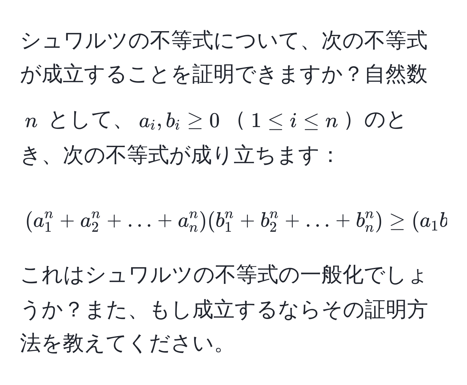 シュワルツの不等式について、次の不等式が成立することを証明できますか？自然数 ( n ) として、( a_i, b_i ≥ 0 )( 1 ≤ i ≤ n )のとき、次の不等式が成り立ちます：  
[
(a_1^n + a_2^n + ... + a_n^n)(b_1^n + b_2^n + ... + b_n^n) ≥ (a_1 b_1 + a_2 b_2 + ... + a_n b_n)^n
]
これはシュワルツの不等式の一般化でしょうか？また、もし成立するならその証明方法を教えてください。