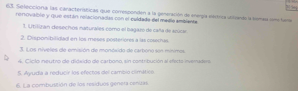 118 Min 
30 Seg 
63. Selecciona las características que corresponden a la generación de energía eléctrica utilizando la biomasa como fuente 
renovable y que están relacionadas con el cuidado del medio ambiente. 
1. Utilizan desechos naturales como el bagazo de caña de azúcar. 
2. Disponibilidad en los meses posteriores a las cosechas. 
3. Los niveles de emisión de monóxido de carbono son mínimos. 
4. Ciclo neutro de dióxido de carbono, sin contribución al efecto invernadero. 
5. Ayuda a reducir los efectos del cambio climático. 
6. La combustión de los residuos genera cenizas.