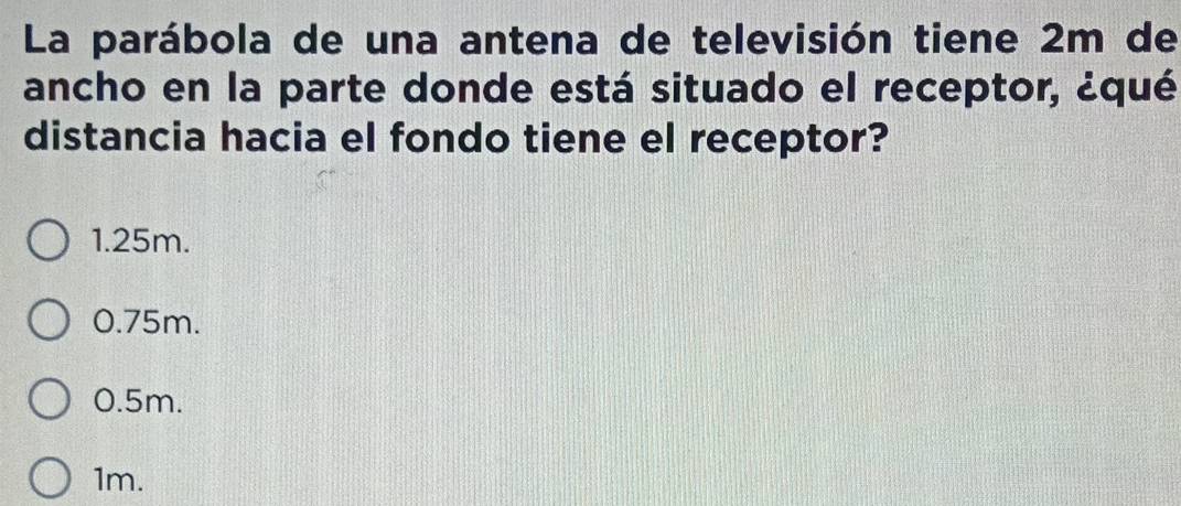 La parábola de una antena de televisión tiene 2m de
ancho en la parte donde está situado el receptor, ¿qué
distancia hacia el fondo tiene el receptor?
1.25m.
0.75m.
0.5m.
1m.