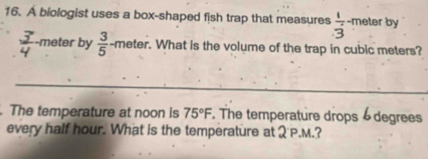 A biologist uses a box-shaped fish trap that measures  1/3 -π eter by 
meter by  3/5  -meter. What is the volume of the trap in cubic meters? 
_ 
. The temperature at noon is 75°F. The temperature drops degrees 
every half hour. What is the temperature at Q'P.M.?