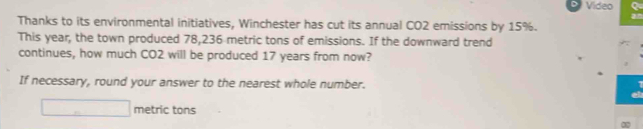 Video a 
Thanks to its environmental initiatives, Winchester has cut its annual CO2 emissions by 15%. 
This year, the town produced 78,236 metric tons of emissions. If the downward trend 
continues, how much CO2 will be produced 17 years from now? 
If necessary, round your answer to the nearest whole number. 
metric tons