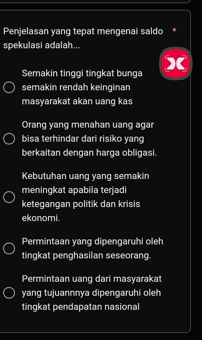 Penjelasan yang tepat mengenai saldo ×
spekulasi adalah...
Semakin tinggi tingkat bunga
semakin rendah keinginan
masyarakat akan uang kas
Orang yang menahan uang agar
bisa terhindar dari risiko yang
berkaitan dengan harga obligasi.
Kebutuhan uang yang semakin
meningkat apabila terjadi
ketegangan politik dan krisis
ekonomi.
Permintaan yang dipengaruhi oleh
tingkat penghasilan seseorang.
Permintaan uang dari masyarakat
yang tujuannnya dipengaruhi oleh
tingkat pendapatan nasional