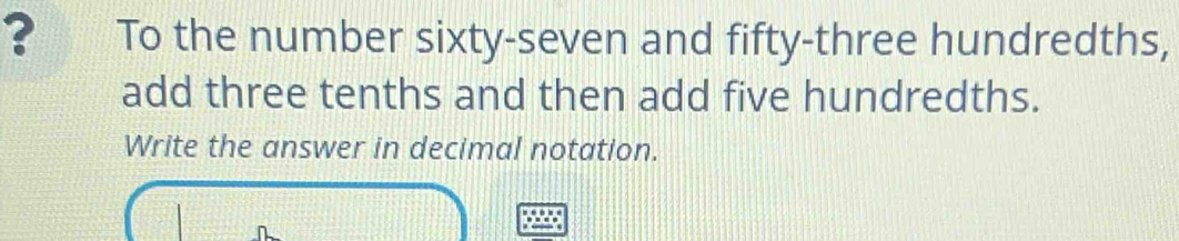 ? To the number sixty-seven and fifty-three hundredths, 
add three tenths and then add five hundredths. 
Write the answer in decimal notation.