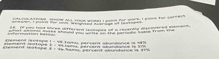 CALCULATIONS (SHOW ALL YOUR WORK) I doint for work, I point for correct
answer, l point for unit. Weighted Average of Isotopes.
h atf you had three different isotopes of a recently discovered element,
what atomic mass should you write on the periodic table from the
information below.
Element isotope 1-45 5.2amu, percent abundance is 48%
Element isotope 2-4 4.1amu, percent abundance is 21%
Element isotope 3- 46.9amu, percent abundance is 37%