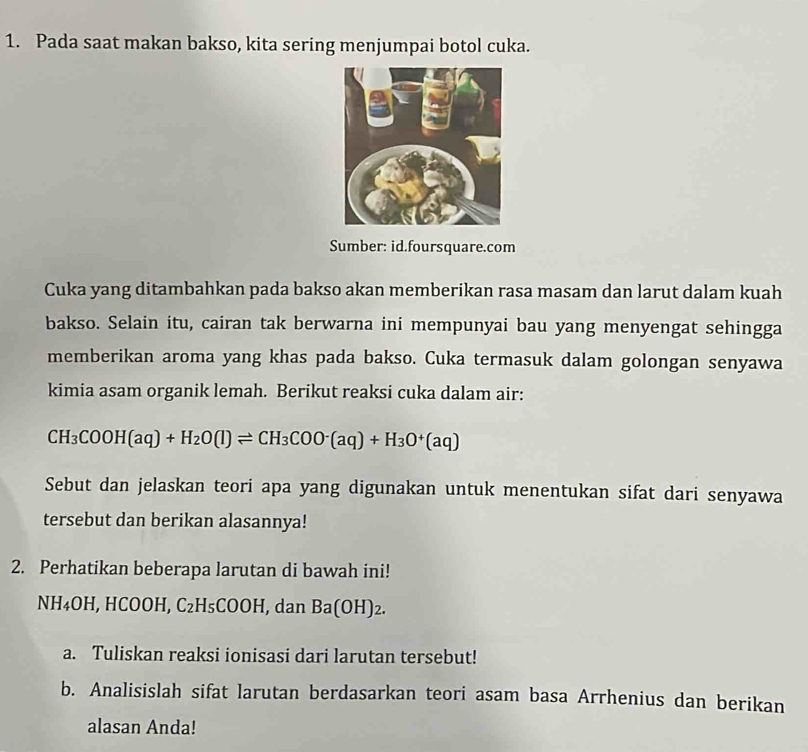 Pada saat makan bakso, kita sering menjumpai botol cuka. 
Sumber: id.foursquare.com 
Cuka yang ditambahkan pada bakso akan memberikan rasa masam dan larut dalam kuah 
bakso. Selain itu, cairan tak berwarna ini mempunyai bau yang menyengat sehingga 
memberikan aroma yang khas pada bakso. Cuka termasuk dalam golongan senyawa 
kimia asam organik lemah. Berikut reaksi cuka dalam air:
CH_3COOH(aq)+H_2O(l)leftharpoons CH_3COO^-(aq)+H_3O^+(aq)
Sebut dan jelaskan teori apa yang digunakan untuk menentukan sifat dari senyawa 
tersebut dan berikan alasannya! 
2. Perhatikan beberapa larutan di bawah ini!
NH₄OH, HCOOH, C_2 H_5CC OH, dan Ba(OH)₂. 
a. Tuliskan reaksi ionisasi dari larutan tersebut! 
b. Analisislah sifat larutan berdasarkan teori asam basa Arrhenius dan berikan 
alasan Anda!