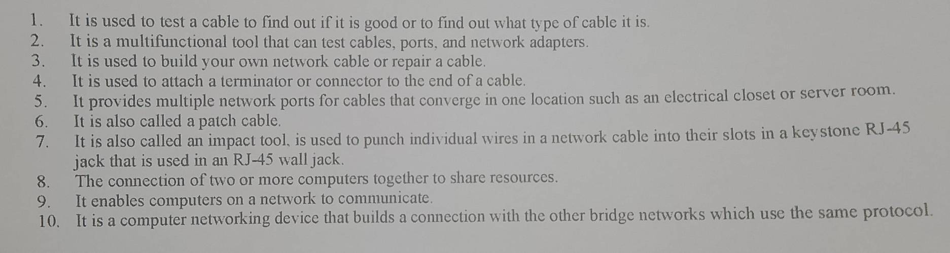 It is used to test a cable to find out if it is good or to find out what type of cable it is. 
2. It is a multifunctional tool that can test cables, ports, and network adapters. 
3. It is used to build your own network cable or repair a cable. 
4. It is used to attach a terminator or connector to the end of a cable. 
5. It provides multiple network ports for cables that converge in one location such as an electrical closet or server room. 
6. It is also called a patch cable. 
7. It is also called an impact tool, is used to punch individual wires in a network cable into their slots in a keystone RJ-45
jack that is used in an RJ-45 wall jack. 
8. The connection of two or more computers together to share resources. 
9. It enables computers on a network to communicate. 
10. It is a computer networking device that builds a connection with the other bridge networks which use the same protocol.