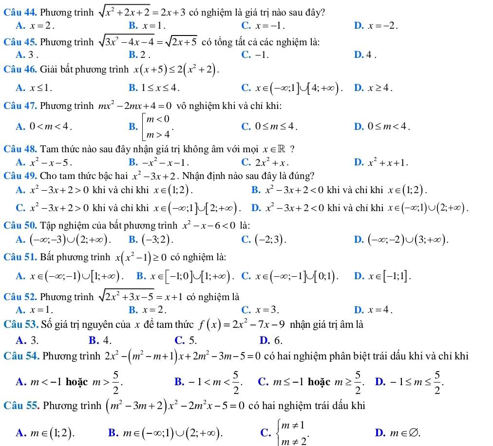 Phương trình sqrt(x^2+2x+2)=2x+3 có nghiệm là giá trị nào sau đây?
A. x=2. B. x=1. C. x=-1. D. x=-2.
Câu 45. Phương trình sqrt(3x^2-4x-4)=sqrt(2x+5) có tổng tất cả các nghiệm là:
A. 3 . B. 2 . C. −1. D. 4 .
Câu 46. Giải bất phương trình x(x+5)≤ 2(x^2+2).
A. x≤ 1. B. 1≤ x≤ 4. C. x∈ (-∈fty ;1]∪ [4;+∈fty ) D. x≥ 4.
Câu 47. Phương trình mx^2-2mx+4=0 vô nghiệm khi và chỉ khi:
A. 0 B. beginarrayl m<0 m>4endarray. . C. 0≤ m≤ 4. D. 0≤ m<4.
Câu 48. Tam thức nào sau đây nhận giá trị không âm với mọi x∈ R ?
A. x^2-x-5. B. -x^2-x-1. C. 2x^2+x. D. x^2+x+1.
Câu 49. Cho tam thức bậc hai x^2-3x+2. Nhận định nào sau đây là đúng?
A. x^2-3x+2>0 khi và chỉ khi x∈ (1;2). B. x^2-3x+2<0</tex> khi và chỉ khi x∈ (1;2).
C. x^2-3x+2>0 khi và chỉ khi x∈ (-∈fty ;1]∪ [2;+∈fty ) D. x^2-3x+2<0</tex> khi và chi khi x∈ (-∈fty ;1)∪ (2;+∈fty ).
Câu 50. Tập nghiệm của bất phương trình x^2-x-6<0</tex> là:
A. (-∈fty ;-3)∪ (2;+∈fty ). B. (-3;2). C. (-2;3). D. (-∈fty ;-2)∪ (3;+∈fty ).
Câu 51. Bất phương trình x(x^2-1)≥ 0 có nghiệm là:
A. x∈ (-∈fty ;-1)∪ [1;+∈fty ). B. x∈ [-1;0]∪ [1;+∈fty ) C. x∈ (-∈fty ;-1]∪ [0;1). D. x∈ [-1;1].
Câu 52. Phương trình sqrt(2x^2+3x-5)=x+1 có nghiệm là
A. x=1. B. x=2. C. x=3. D. x=4.
Câu 53. Số giá trị nguyên của x để tam thức f(x)=2x^2-7x-9 nhận giá trị âm là
A. 3. B. 4. C. 5. D. 6.
Câu 54. Phương trình 2x^2-(m^2-m+1)x+2m^2-3m-5=0 có hai nghiệm phân biệt trái dấu khi và chỉ khi
A. m hoặc m> 5/2 . B. -1 C. m≤ -1 hoặc m≥  5/2 . D. -1≤ m≤  5/2 .
Câu 55. Phương trình (m^2-3m+2)x^2-2m^2x-5=0 có hai nghiệm trái dấu khi
A. m∈ (1;2). B. m∈ (-∈fty ;1)∪ (2;+∈fty ). C. beginarrayl m!= 1 m!= 2^.endarray.
D. m∈ varnothing .