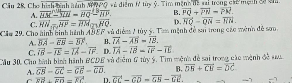 Cho hình bình hành MN và điểm H tùy ý. Tìm mệnh đề sai trong các mệnh để sau.
A. HM - HN = HQ - HP. B. vector PQ+vector PN=vector PM. 
C. vector HN_circ -vector HP=vector HM D. vector HQ-vector QN=vector HN. 
Câu 29. Cho hình bình hành ABEF và điểm / tùy ý. Tìm mệnh đề sai trong các mệnh đề sau.
A. vector BA-vector EB=vector BF. B. vector IA-vector AB=vector IB.
C. vector IB-vector IE=vector IA-vector IF. D. vector IA-vector IB=vector IF-vector IE. 
Câu 30. Cho hình bình hành BCDE và điểm G tùy ý. Tìm mệnh đề sai trong các mệnh đề sau.
A. vector GB-vector GC=vector GE-vector GD.
B. vector DB+vector CB=vector DC.
C vector FB+vector FD=vector EC D. vector GC-vector GD=vector GB-vector GE.