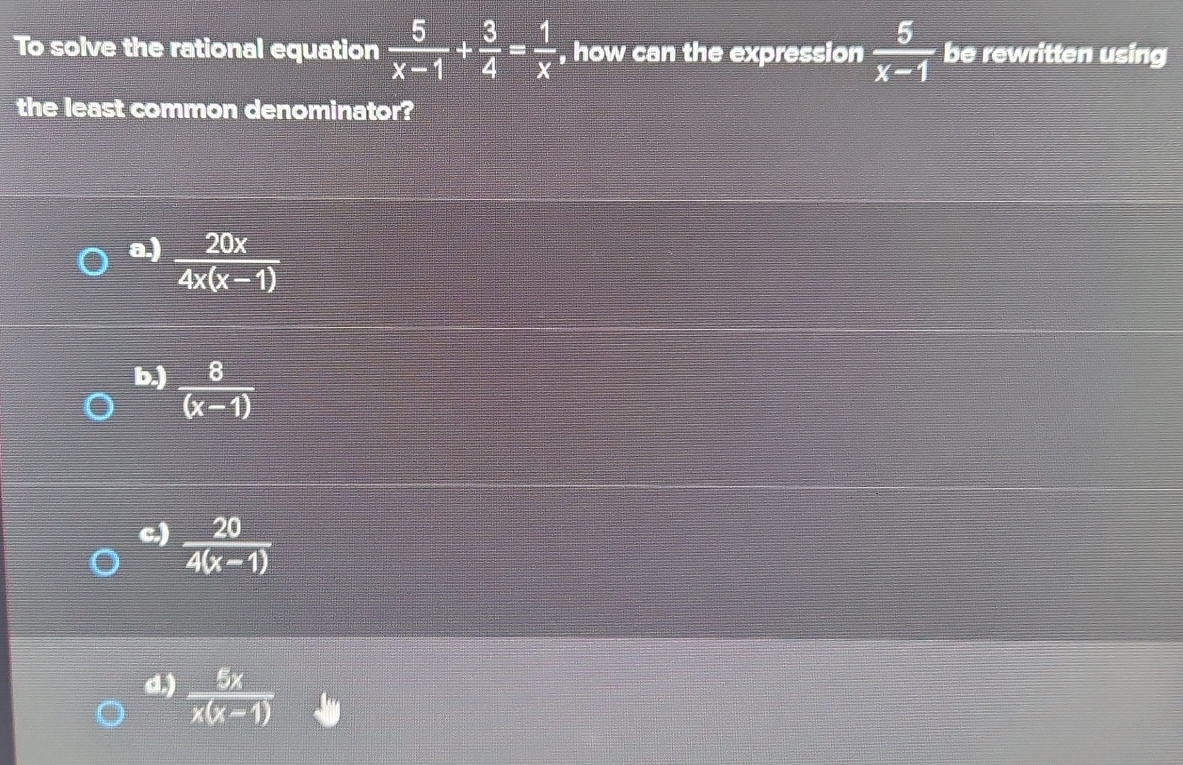 To solve the rational equation  5/x-1 + 3/4 = 1/x  , how can the expression  5/x-1  be rewritten using
the least common denominator?
a.)  20x/4x(x-1) 
b.)  8/(x-1) 
c.)  20/4(x-1) 
d.)  5x/x(x-1) 