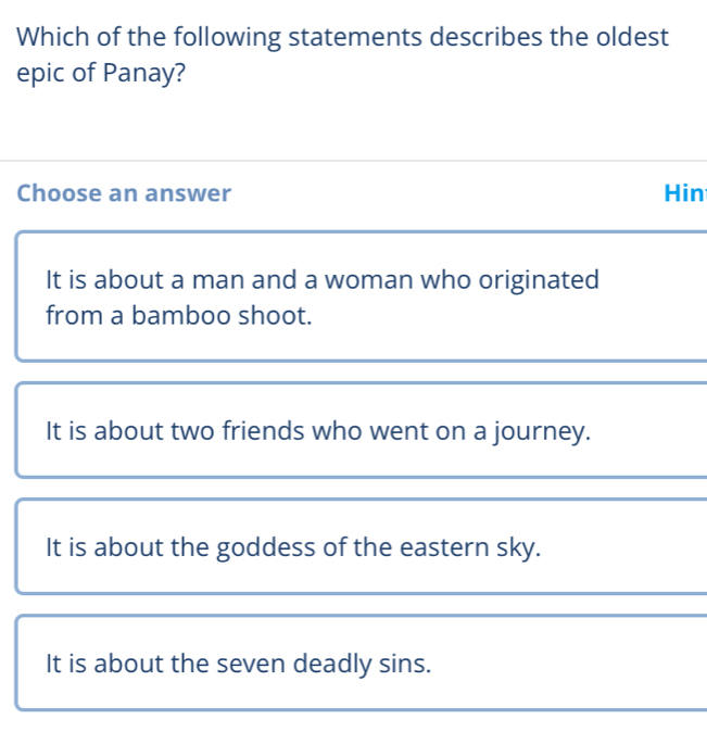 Which of the following statements describes the oldest
epic of Panay?
Choose an answer Hin
It is about a man and a woman who originated
from a bamboo shoot.
It is about two friends who went on a journey.
It is about the goddess of the eastern sky.
It is about the seven deadly sins.