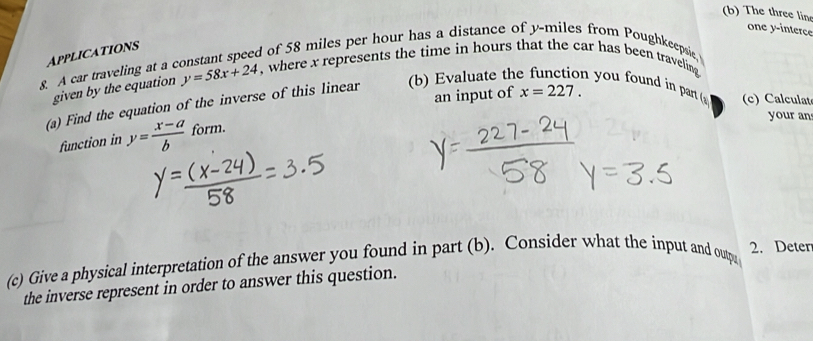 The three line 
one y -interce 
Applications 
d of 58 miles per hour has a distance of y-miles from Poughkeepsie. 
8. A car traveling at a y=58x+24 , where x represents the time in hours that the car has been traveling you found in part ( (c) Calculat 
given by the equation 
an input of x=227. 
(a) Find the equation of the inverse of this linear (b) Evaluate th 
your an 
function in y= (x-a)/b  form. 
(c) Give a physical interpretation of the answer you found in part (b). Consider what the input and outp 2. Deten 
the inverse represent in order to answer this question.