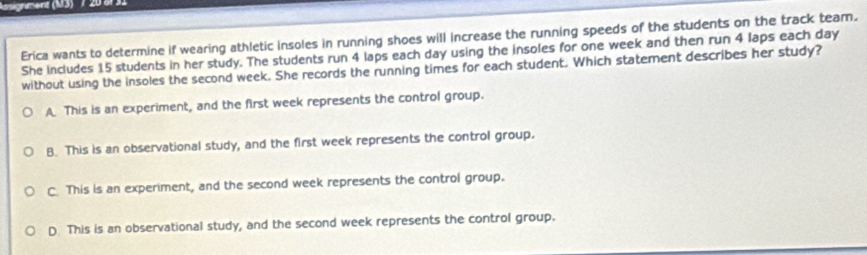 Asignement (M3) 7 20 äl31
Erica wants to determine if wearing athletic insoles in running shoes will increase the running speeds of the students on the track team.
She includes 15 students in her study. The students run 4 laps each day using the insoles for one week and then run 4 laps each day
without using the insoles the second week. She records the running times for each student. Which statement describes her study?
A This is an experiment, and the first week represents the control group.
B. This is an observational study, and the first week represents the control group.
C. This is an experiment, and the second week represents the control group.
D. This is an observational study, and the second week represents the control group.