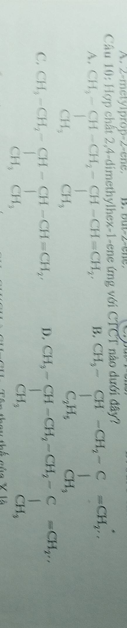 2-metylprop-2-ene. B. but -2 ene,
Câu 10: Hợp chất 2, 4 -dimethylhex-1-ene ứng với CTCT nào dưới đây?
A. beginarrayr CH_3-CH-CH_2-CH-CH=CH_2CH_3
B.
C. beginarrayr CH_3-CH_2-CH-CH-CH=CH_2 CH_3CH_3endarray
D.
Tê n theu thể của X là