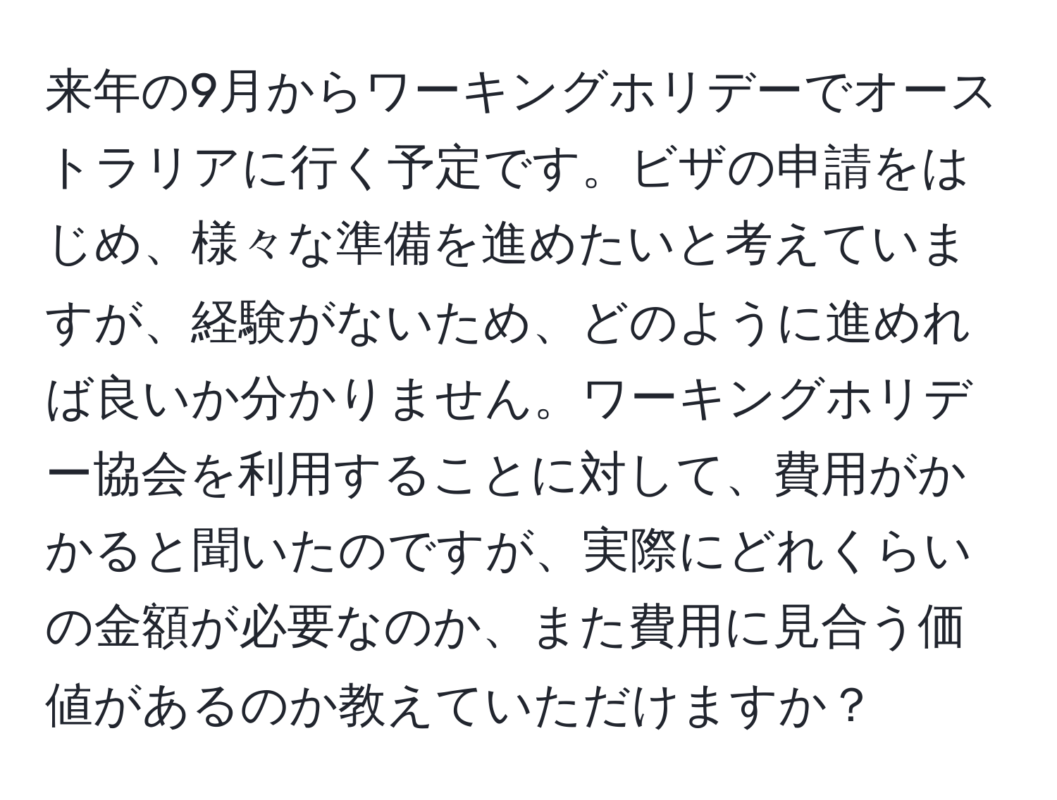 来年の9月からワーキングホリデーでオーストラリアに行く予定です。ビザの申請をはじめ、様々な準備を進めたいと考えていますが、経験がないため、どのように進めれば良いか分かりません。ワーキングホリデー協会を利用することに対して、費用がかかると聞いたのですが、実際にどれくらいの金額が必要なのか、また費用に見合う価値があるのか教えていただけますか？