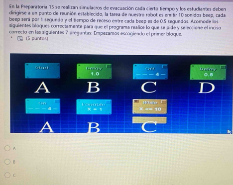 En la Preparatoria 15 se realizan simulacros de evacuación cada cierto tiempo y los estudiantes deben
dirigirse a un punto de reunión establecido, la tarea de nuestro robot es emitir 10 sonidos beep, cada
beep será por 1 segundo y el tiempo de receso entre cada beep es de 0.5 segundos. Acomode los
siguientes bloques correctamente para que el programa realice lo que se pide y seleccione el inciso
correcto en las siguientes 7 preguntas: Empezamos escogiendo el primer bloque.
₹ (5 puntos)
stad Delay off Dolay 0.5
1.0 4
A B
While
on Vanable ×
4 x=1
A B
A
B
C