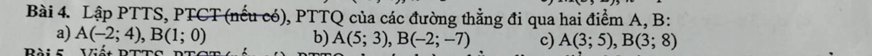 Lập PTTS, PTCT (nếu có), PTTQ của các đường thẳng đi qua hai điểm A, B : 
a) A(-2;4), B(1;0) b) A(5;3), B(-2;-7) c) A(3;5), B(3;8)
Pài 5 Viếa PTto
