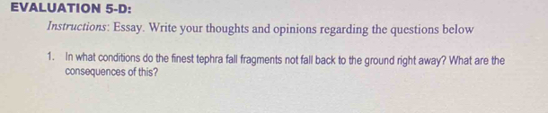 EVALUATION 5-D: 
Instructions: Essay. Write your thoughts and opinions regarding the questions below 
1. In what conditions do the finest tephra fall fragments not fall back to the ground right away? What are the 
consequences of this?