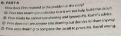 How does Finn respand to the problem in the story? 
④ Finn tries drawing but decides that it will not help build the circuit. 
⑧ Finn thinks he cannot use drawing and ignores Ms. Kashif's advice. 
⑩ Finn does not see anyone else drawing but decides to draw anryway. 
⑩ Finn uses drawing to complete the circuit to prove Ms. Kashif wrong.